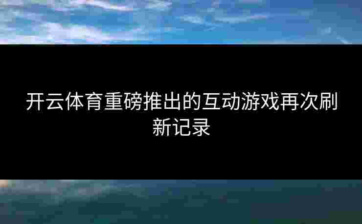 开云体育重磅推出的互动游戏再次刷新记录